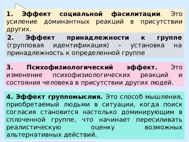 1. Эффект социальной фасилитации . Это усиление доминантных реакций в присутствии других. 2. Эффект принадлежности к группе (групповая идентификация) – установка на принадлежность к определенной группе 3. Психофизиологический эффект. Это изменение психофизиологических реакций и состояния человека в присутствии других людей. 4. Эффект группомыслия. Это способ мышления, приобретаемый людьми в ситуации, когда поиск согласия становится настолько доминирующим в сплоченной группе, что начинает пересиливать реалистическую оценку возможных альтернативных действий.  