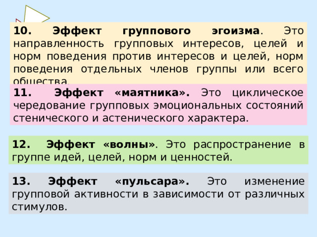 10. Эффект группового эгоизма . Это направленность групповых интересов, целей и норм поведения против интересов и целей, норм поведения отдельных членов группы или всего общества. 11. Эффект «маятника». Это циклическое чередование групповых эмоциональных состояний стенического и астенического характера.  12. Эффект «волны» . Это распространение в группе идей, целей, норм и ценностей.  13. Эффект «пульсара». Это изменение групповой активности в зависимости от различных стимулов. 