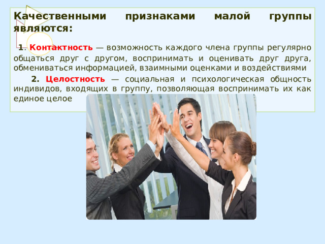 Качественными признаками малой группы являются:  1 . Контактность — возможность каждого члена группы регулярно общаться друг с другом, воспринимать и оценивать друг друга, обмениваться информацией, взаимными оценками и воздействиями  2.  Целостность  — социальная и психологическая общность индивидов, входящих в группу, позволяющая воспринимать их как единое целое 