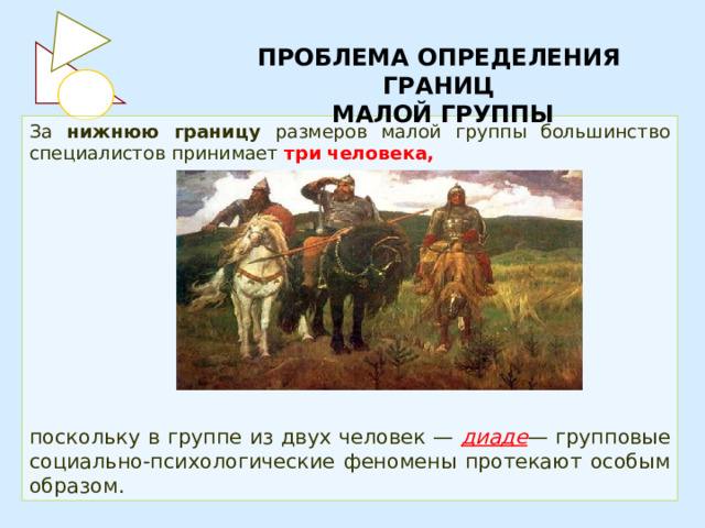 ПРОБЛЕМА ОПРЕДЕЛЕНИЯ ГРАНИЦ  МАЛОЙ ГРУППЫ За нижнюю границу размеров малой группы большинство специалистов принимает три  человека,        поскольку в группе из двух человек — диаде — групповые социально-психологические феномены протекают особым образом. 