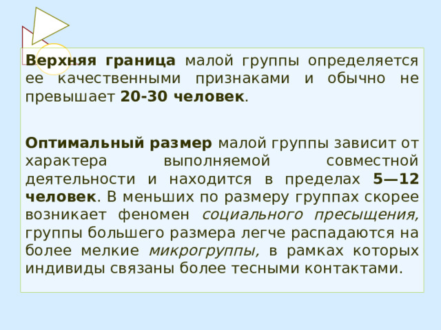 Верхняя граница малой группы определяется ее качественными признаками и обычно не превышает 20-30 человек .  Оптимальный размер малой группы зависит от характера выполняемой совместной деятельности и находится в пределах 5—12 человек . В меньших по размеру группах скорее возникает феномен социального пресыщения, группы большего размера легче распадаются на более мелкие микрогруппы, в рамках которых индивиды связаны более тесными контактами. 