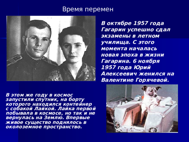 Время перемен В октябре 1957 года Гагарин успешно сдал экзамены в летном училища. С этого момента началась новая эпоха в жизни Гагарина. 6 ноября 1957 года Юрий Алексеевич женился на Валентине Горячевой. В этом же году в космос запустили спутник, на борту которого находился контейнер с собакой Лайкой. Лайка первой побывала в космосе, но так и не вернулась на Землю. Впервые живое существо поднялось в околоземное пространство. 