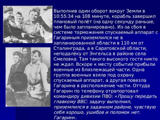 Выполнив один оборот вокруг Земли в 10:55:34 на 108 минуте, корабль завершил плановый полёт (на одну секунду раньше, чем было запланировано). Из-за сбоя в системе торможения спускаемый аппарат с Гагариным приземлился не в запланированной области в 110 км от Сталинграда, а в Саратовской области, неподалёку от Энгельса в районе села Смеловка. Там такого высокого гостя никто не ждал. Вскоре к месту событий прибыли военные из близлежащей части. Одна группа военных взяла под охрану спускаемый аппарат, а другая повезла Гагарина в расположение части. Оттуда Гагарин по телефону отрапортовал командиру дивизии ПВО : « Прошу передать главкому ВВС: задачу выполнил, приземлился в заданном районе, чувствую себя хорошо, ушибов и поломок нет. Гагарин ». 