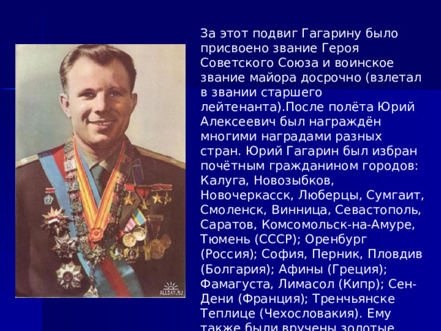 За этот подвиг Гагарину было присвоено звание Героя Советского Союза и воинское звание майора досрочно (взлетал в звании старшего лейтенанта).После полёта Юрий Алексеевич был награждён многими наградами разных стран. Юрий Гагарин был избран почётным гражданином городов: Калуга, Новозыбков, Новочеркасск, Люберцы, Сумгаит, Смоленск, Винница, Севастополь, Саратов, Комсомольск-на-Амуре, Тюмень (СССР); Оренбург (Россия); София, Перник, Пловдив (Болгария); Афины (Греция); Фамагуста, Лимасол (Кипр); Сен-Дени (Франция); Тренчьянске Теплице (Чехословакия). Ему также были вручены золотые ключи от ворот городов Каир и Александрия (Египет). 