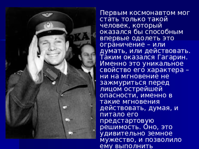Первым космонавтом мог стать только такой человек, который оказался бы способным впервые одолеть это ограничение – или думать, или действовать. Таким оказался Гагарин. Именно это уникальное свойство его характера – ни на мгновение не зажмуриться перед лицом острейшей опасности, именно в такие мгновения действовать, думая, и питало его предстартовую решимость. Оно, это удивительно земное мужество, и позволило ему выполнить небывалую задачу. 