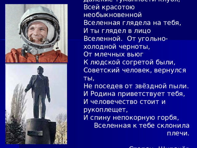 Далёкие туманности клубя, Всей красотою необыкновенной Вселенная глядела на тебя, И ты глядел в лицо Вселенной. От угольно-холодной черноты, От млечных вьюг К людской согретой были, Советский человек, вернулся ты, Не поседев от звёздной пыли. И Родина приветствует тебя, И человечество стоит и рукоплещет, И спину непокорную горбя, Вселенная к тебе склонила плечи.  Степан Щипачёв 