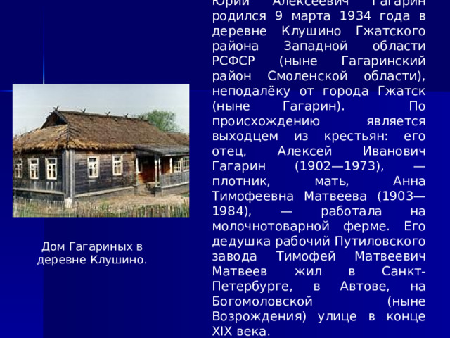 Юрий Алексеевич Гагарин родился 9 марта 1934 года в деревне Клушино Гжатского района Западной области РСФСР (ныне Гагаринский район Смоленской области), неподалёку от города Гжатск (ныне Гагарин). По происхождению является выходцем из крестьян: его отец, Алексей Иванович Гагарин (1902—1973), — плотник, мать, Анна Тимофеевна Матвеева (1903—1984), — работала на молочнотоварной ферме. Его дедушка рабочий Путиловского завода Тимофей Матвеевич Матвеев жил в Санкт-Петербурге, в Автове, на Богомоловской (ныне Возрождения) улице в конце XIX века. Дом Гагариных в деревне Клушино. 