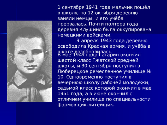 1 сентября 1941 года мальчик пошёл в школу, но 12 октября деревню заняли немцы, и его учёба прервалась. Почти полтора года деревня Клушино была оккупирована немецкими войсками. 9 апреля 1943 года деревню освободила Красная армия, и учёба в школе возобновилась. В мае 1949 года Гагарин окончил шестой класс Гжатской средней школы, и 30 сентября поступил в Люберецкое ремесленное училище № 10. Одновременно поступил в вечернюю школу рабочей молодёжи, седьмой класс которой окончил в мае 1951 года, а в июне окончил с отличием училище по специальности формовщик-литейщик. 