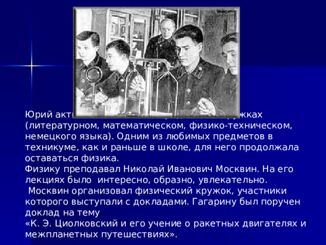 Юрий активно занимался в предметных кружках (литературном, математическом, физико-техническом, немецкого языка). Одним из любимых предметов в техникуме, как и раньше в школе, для него продолжала оставаться физика. Физику преподавал Николай Иванович Москвин. На его лекциях было интересно, образно, увлекательно.  Москвин организовал физический кружок, участники которого выступали с докладами. Гагарину был поручен доклад на тему «К. Э. Циолковский и его учение о ракетных двигателях и межпланетных путешествиях». 