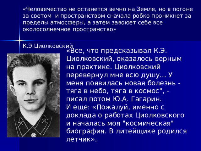 «Человечество не останется вечно на Земле, но в погоне за светом и пространством сначала робко проникнет за пределы атмосферы, а затем завоюет себе все околосолнечное пространство»  К.Э.Циолковский «Все, что предсказывал К.Э. Циолковский, оказалось верным на практике. Циолковский перевернул мне всю душу... У меня появилась новая болезнь - тяга в небо, тяга в космос