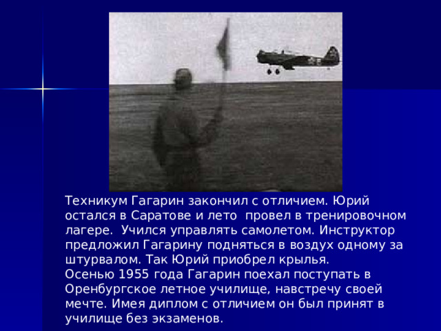 Техникум Гагарин закончил с отличием. Юрий остался в Саратове и лето провел в тренировочном лагере. Учился управлять самолетом. Инструктор предложил Гагарину подняться в воздух одному за штурвалом. Так Юрий приобрел крылья. Осенью 1955 года Гагарин поехал поступать в Оренбургское летное училище, навстречу своей мечте. Имея диплом с отличием он был принят в училище без экзаменов. 
