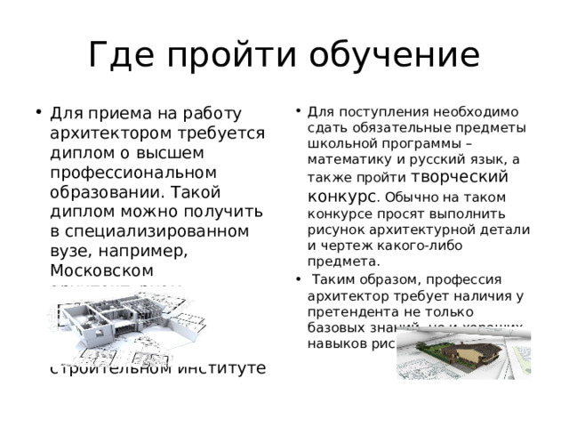 Где пройти обучение Для приема на работу архитектором требуется диплом о высшем профессиональном образовании. Такой диплом можно получить в специализированном вузе, например, Московском архитектурном институте, Санкт-Петербургском архитектурно-строительном институте Для поступления необходимо сдать обязательные предметы школьной программы – математику и русский язык, а также пройти творческий конкурс . Обычно на таком конкурсе просят выполнить рисунок архитектурной детали и чертеж какого-либо предмета.  Таким образом, профессия архитектор требует наличия у претендента не только базовых знаний, но и хороших навыков рисования и черчения. 