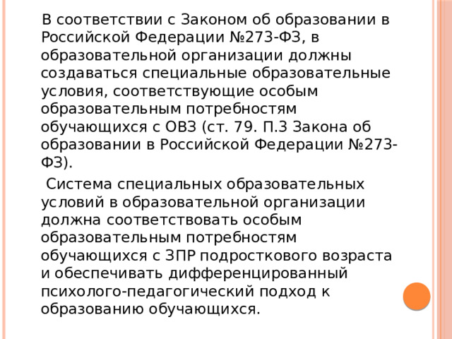  В соответствии с Законом об образовании в Российской Федерации №273-ФЗ, в образовательной организации должны создаваться специальные образовательные условия, соответствующие особым образовательным потребностям обучающихся с ОВЗ (ст. 79. П.3 Закона об образовании в Российской Федерации №273-ФЗ).  Система специальных образовательных условий в образовательной организации должна соответствовать особым образовательным потребностям обучающихся с ЗПР подросткового возраста и обеспечивать дифференцированный психолого-педагогический подход к образованию обучающихся. 
