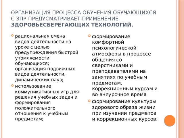 Организация процесса обучения обучающихся с ЗПР предусматривает применение здоровьесберегающих технологий. рациональная смена видов деятельности на уроке с целью предупреждения быстрой утомляемости обучающихся; организация подвижных видов деятельности, динамических пауз; использование коммуникативных игр для решения учебных задач и формирования положительного отношения к учебным предметам; формирование комфортной психологической атмосферы в процессе общения со сверстниками и преподавателями на занятиях по учебным предметам, коррекционным курсам и во внеурочное время. формирование культуры здорового образа жизни при изучении предметов и коррекционных курсов; 