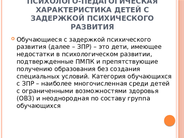 Психолого-педагогическая характеристика детей с задержкой психического развития Обучающиеся с задержкой психического развития (далее – ЗПР) – это дети, имеющее недостатки в психологическом развитии, подтвержденные ПМПК и препятствующие получению образования без создания специальных условий. Категория обучающихся с ЗПР – наиболее многочисленная среди детей с ограниченными возможностями здоровья (ОВЗ) и неоднородная по составу группа обучающихся  