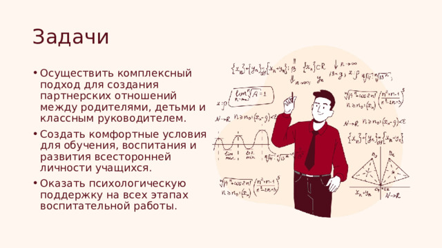 Задачи Осуществить комплексный подход для создания партнерских отношений между родителями, детьми и классным руководителем. Создать комфортные условия для обучения, воспитания и развития всесторонней личности учащихся. Оказать психологическую поддержку на всех этапах воспитательной работы. 