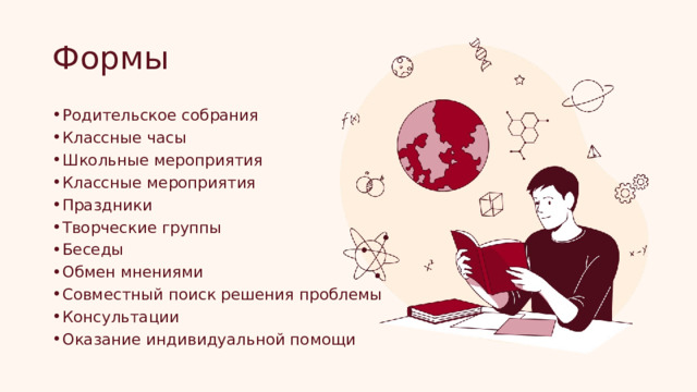 Формы Родительское собрания Классные часы Школьные мероприятия Классные мероприятия Праздники Творческие группы Беседы Обмен мнениями Совместный поиск решения проблемы Консультации Оказание индивидуальной помощи 