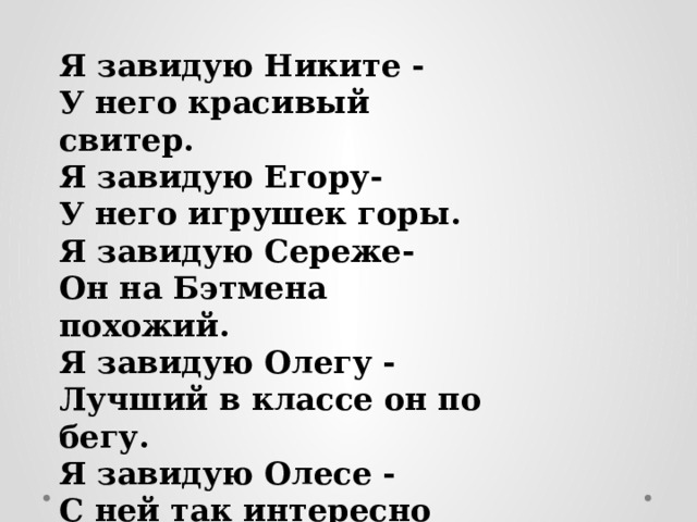 Я завидую Никите - У него красивый свитер. Я завидую Егору- У него игрушек горы. Я завидую Сереже- Он на Бэтмена похожий. Я завидую Олегу - Лучший в классе он по бегу. Я завидую Олесе - С ней так интересно вместе. 