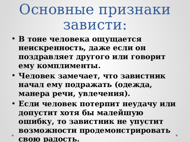 Основные признаки зависти: В тоне человека ощущается неискренность, даже если он поздравляет другого или говорит ему комплименты. Человек замечает, что завистник начал ему подражать (одежда, манера речи, увлечения). Если человек потерпит неудачу или допустит хотя бы малейшую ошибку, то завистник не упустит возможности продемонстрировать свою радость. Завидующие обожают конкурировать с другими. 
