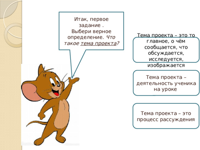 Итак, первое задание . Выбери верное определение. Что такое тема проекта ? Тема проекта – это то главное, о чём сообщается, что обсуждается, исследуется, изображается Тема проекта – деятельность ученика на уроке Тема проекта – это процесс рассуждения 