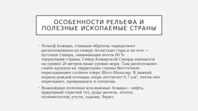 Особенности рельефа и полезные ископаемые страны Рельеф Алжира, главным образом, определяют расположенные на севере Атласские горы и на юге — пустыня Сахара, занимающая почти 80 % территории страны. Север Алжирской Сахары находится на уровне 26 метров ниже уровня моря. Там расположено самое крупное на территории страны бессточное пересыхающее солёное озеро Шотт-Мельгир. В зимний период дождей площадь озера достигает 6,7 км², летом оно пересыхает, превращаясь в солончак. Важнейшие полезные ископаемые Алжира – нефть, природный горючий газ, руды железа, золота, полиметаллов, ртути, сурьмы, барит. 