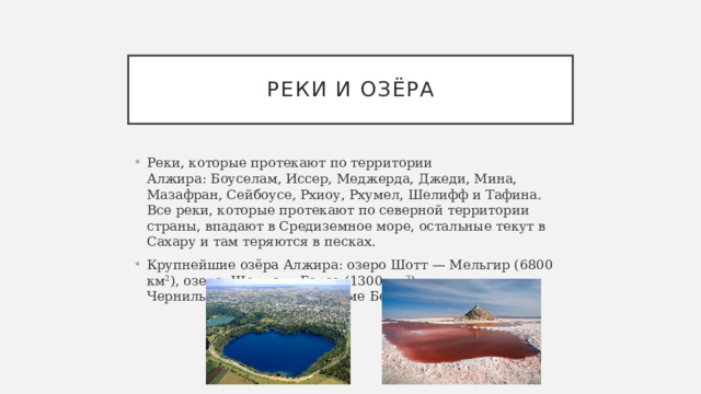 реки и озёра Реки, которые протекают по территории Алжира: Боуселам, Иссер, Меджерда, Джеди, Мина, Мазафран, Сейбоусе, Рхиоу, Рхумел, Шелифф и Тафина. Все реки, которые протекают по северной территории страны, впадают в Средиземное море, остальные текут в Сахару и там теряются в песках. Крупнейшие озёра Алжира: озеро Шотт — Мельгир (6800 км 2 ), озеро. Шотт-эль-Гарса (1300 км 2 ), Чернильное озеро Сиди Моаме Бенали. 