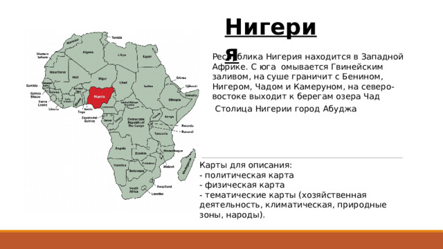 Нигерия Республика Нигерия находится в Западной Африке. С юга омывается Гвинейским заливом, на суше граничит с Бенином, Нигером, Чадом и Камеруном, на северо-востоке выходит к берегам озера Чад Столица Нигерии город Абуджа Карты для описания: - политическая карта - физическая карта - тематические карты (хозяйственная деятельность, климатическая, природные зоны, народы).  