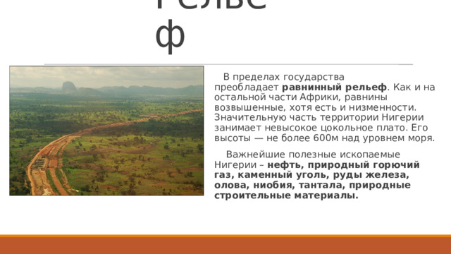 Рельеф  В пределах государства преобладает  равнинный рельеф . Как и на остальной части Африки, равнины возвышенные, хотя есть и низменности. Значительную часть территории Нигерии занимает невысокое цокольное плато. Его высоты — не более 600м над уровнем моря.  Важнейшие полезные ископаемые Нигерии –  нефть, природный горючий газ, каменный уголь, руды железа, олова, ниобия, тантала, природные строительные материалы.  