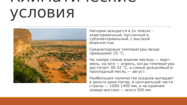 Климатические условия Нигерия находится в 2х поясах - экваториальный, муссонный и субэкваториальный, с высокой влажностью. Среднегодовые температуры везде превышают 25 °C. На севере самые жаркие месяцы — март–июнь, на юге — апрель, когда температура достигает 30–32 °C, а самый дождливый и прохладный месяц — август. Наибольшее количество осадков выпадает в дельте реки Нигер, в центральной части страны — 1000–1400 мм, а на крайнем северо-востоке — всего 500 мм.  