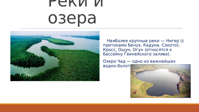 Реки и озера  Наиболее крупные реки — Нигер (с притоками Бенуэ, Кадуна, Сокото), Кросс, Ошун, Огун (относятся к бассейну Гвинейского залива). Озеро Чад — одно из важнейших водно-болотных угодий страны.  
