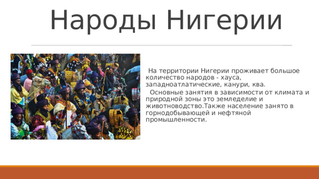 Народы Нигерии    На территории Нигерии проживает большое количество народов - хауса, западноатлатические, канури, ква.   Основные занятия в зависимости от климата и природной зоны это земледелие и животноводство.Также население занято в горнодобывающей и нефтяной промышленности.   