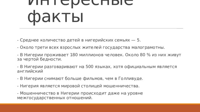 Интересные факты - Среднее количество детей в нигерийских семьях — 5. - Около трети всех взрослых жителей государства малограмотны. - В Нигерии проживает 180 миллионов человек. Около 80 % из них живут за чертой бедности. - В Нигерии разговаривают на 500 языках, хотя официальным является английский - В Нигерии снимают больше фильмов, чем в Голливуде. - Нигерия является мировой столицей мошенничества. - Мошенничество в Нигерии происходит даже на уровне межгосударственных отношений.  