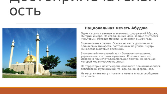 Достопримечательность Национальная мечеть Абуджа Одно из самых важных и значимых сооружений Абуджи, Нигерии и мира. На сегодняшний день здание считается культовым. История мечети начинается с 1984 года. Здание очень красиво. Основную часть дополняют 4 одинаковых минарета, построенных по углам. Внутри минаретов винтовые лестницы. Знаменитый молельный зал – большое помещение, украшенное золотыми куполами. Колонн в зале нет. Особенно примечательна большая люстра, на кольцах которой коранические надписи. На территории мечети кроме основного здания находится библиотека, музейный центр, офисы, конференц-зал. Не мусульмане могут посетить мечеть в часы свободные от молитв.  