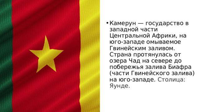 Камерун — государство в западной части Центральной Африки, на юго-западе омываемое Гвинейским заливом. Страна протянулась от озера Чад на севере до побережья залива Биафра (части Гвинейского залива) на юго-западе.  Столица: Яунде. 