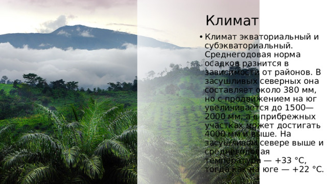 Климат Климат экваториальный и субэкваториальный. Среднегодовая норма осадков разнится в зависимости от районов. В засушливых северных она составляет около 380 мм, но с продвижением на юг увеличивается до 1500—2000 мм, а в прибрежных участках может достигать 4000 мм и выше. На засушливом севере выше и среднегодовая температура — +33 °C, тогда как на юге — +22 °C. 