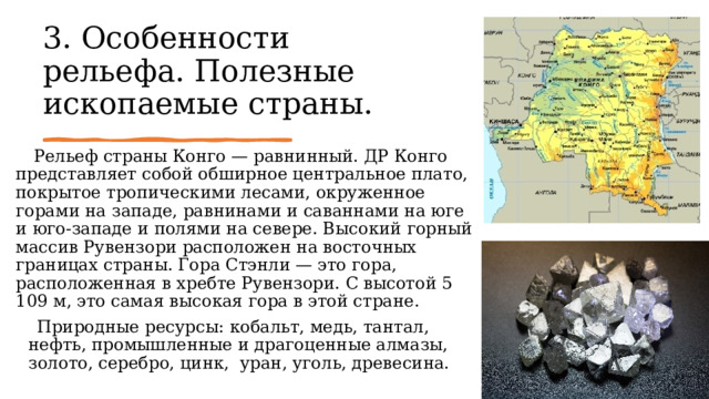 3. Особенности рельефа. Полезные ископаемые страны.      Рельеф страны Конго — равнинный. ДР Конго представляет собой обширное центральное плато, покрытое тропическими лесами, окруженное горами на западе, равнинами и саваннами на юге и юго-западе и полями на севере. Высокий горный массив Рувензори расположен на восточных границах страны. Гора Стэнли — это гора, расположенная в хребте Рувензори. С высотой 5 109 м, это самая высокая гора в этой стране.     Природные ресурсы: кобальт, медь, тантал, нефть, промышленные и драгоценные алмазы, золото, серебро, цинк,  уран, уголь, древесина. 