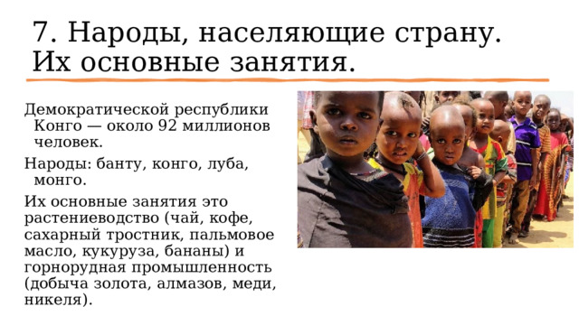 7. Народы, населяющие страну. Их основные занятия. Демократической республики Конго — около 92 миллионов человек. Народы: банту, конго, луба, монго.   Их основные занятия это растениеводство (чай, кофе, сахарный тростник, пальмовое масло, кукуруза, бананы) и горнорудная промышленность (добыча золота, алмазов, меди, никеля). 
