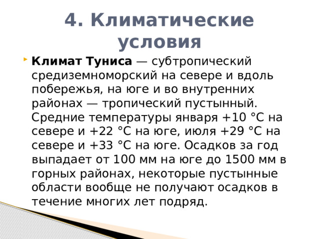 4. Климатические условия Климат   Туниса  — субтропический средиземноморский на севере и вдоль побережья, на юге и во внутренних районах — тропический пустынный. Средние температуры января +10 °C на севере и +22 °C на юге, июля +29 °C на севере и +33 °C на юге. Осадков за год выпадает от 100 мм на юге до 1500 мм в горных районах, некоторые пустынные области вообще не получают осадков в течение многих лет подряд. 