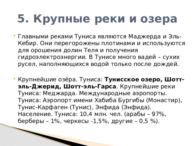 5. Крупные реки и озера Главными реками Туниса являются Маджерда и Эль-Кебир. Они перегорожены плотинами и используются для орошения долин Теля и получения гидроэлектроэнергии. В Тунисе много вадей – сухих русел, наполняющихся водой только после дождей. Крупнейшие озёра. Туниса:  Тунисское   озеро,   Шотт-эль-Джерид,   Шотт-эль-Гарса . Крупнейшие реки Туниса: Меджарда. Международные аэропорты. Туниса: Аэропорт имени Хабиба Бургибы (Монастир), Тунис-Карфаген (Тунис), Энфида (Энфида). Население. Туниса: 10,4 млн. чел. (арабы – 97%, берберы – 1%, черкесы -1,5%, другие – 0,5 %). 