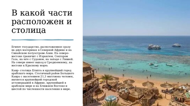 В какой части расположен и столица Египет государство, расположенное сразу на двух материках в Северной Африке и на Синайском полуострове Азии. На северо-востоке граничит с Израилем, Сектором Газа, на юге с Суданом, на западе с Ливией. На севере имеет выход к Средиземному, на востоке к Красному морю. Каир-  столица Египта и крупнейший город арабского мира. Столичный район Большого Каира с населением 21,3 миллиона человек, является крупнейшей городской агломерацией в Африке, крупнейшей в арабском мире и на Ближнем Востоке и шестой по численности населения в мире. 