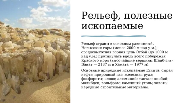 Рельеф, полезные ископаемые Рельеф страны в основном равнинный. Невысокие горы (менее 2000 м над у.м.); средневысотная горная цепь Этбай (до 1000 м над у.м.) протянулась вдоль всего побережья Красного моря (высочайшие вершины Шаиб-эль-Банат — 2187 м и Хамата — 1977 м). Основные природные ископаемые Египта: сырая нефть; природный газ; железная руда; фосфориты; олово; алюминий; тантал; ниобий; молибден; вольфрам; каменный уголь; золото; нерудные строительные материалы. 