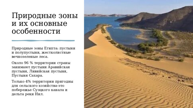 Природные зоны и их основные особенности Природные зоны Египта: пустыни и полупустыни, жестколистные вечнозеленые леса. Около 96 % территории страны занимают пустыни Аравийская пустыня, Ливийская пустыня, Пустыня Сахара.  Только 4% территории пригодны для сельского хозяйства-это побережье Суэцкого канала и дельта реки Нил.  