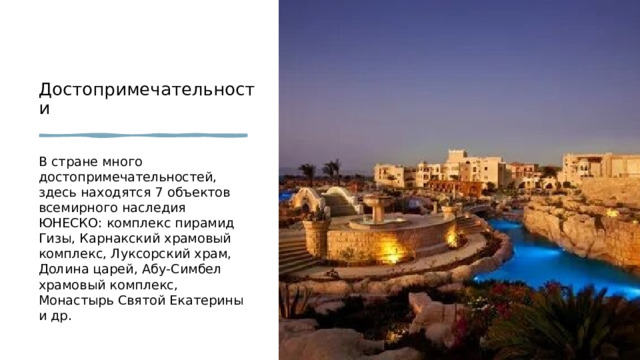 Достопримечательности  В стране много достопримечательностей, здесь находятся 7 объектов всемирного наследия ЮНЕСКО: комплекс пирамид Гизы, Карнакский храмовый комплекс, Луксорский храм, Долина царей, Абу-Симбел храмовый комплекс, Монастырь Святой Екатерины и др. 