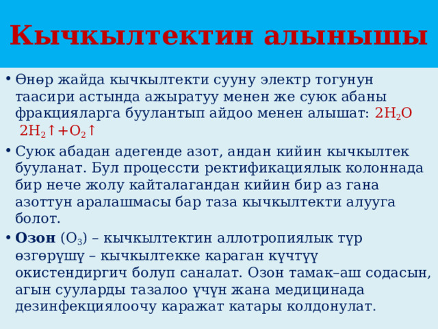 Кычкылтектин алынышы Өнөр жайда кычкылтекти сууну электр тогунун таасири астында ажыратуу менен же суюк абаны фракцияларга буулантып айдоо менен алышат: 2Н 2 О   2Н 2 ↑+О 2 ↑ Суюк абадан адегенде азот, андан кийин кычкылтек бууланат. Бул процессти ректификациялык колоннада бир нече жолу кайталагандан кийин бир аз гана азоттун аралашмасы бар таза кычкылтекти алууга болот. Озон  (О 3 ) – кычкылтектин аллотропиялык түр өзгөрүшү – кычкылтекке караган күчтүү окистендиргич болуп саналат. Озон тамак–аш содасын, агын сууларды тазалоо үчүн жана медицинада дезинфекциялоочу каражат катары колдонулат . 