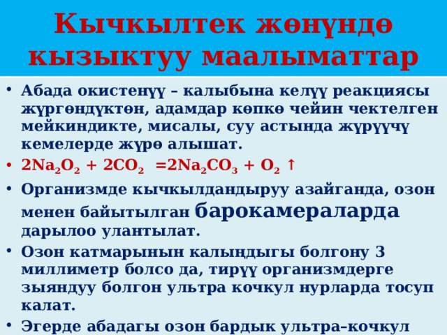 Кычкылтек жөнүндө кызыктуу маалыматтар Абада окистенүү – калыбына келүү реакциясы жүргɵндүктɵн, адамдар кɵпкɵ чейин чектелген мейкиндикте, мисалы, суу астында жүрүүчү кемелерде жүрɵ алышат. 2Na 2 O 2  + 2CO 2   =2Na 2 CO 3  + O 2  ↑ Организмде кычкылдандыруу азайганда, озон менен байытылган барокамераларда дарылоо улантылат. Озон катмарынын калыңдыгы болгону 3 миллиметр болсо да, тирүү организмдерге зыяндуу болгон ультра кочкул нурларда тосуп калат. Эгерде абадагы озон бардык ультра–кочкул нурларын тосуп алса, анда организм тарабынан D витамини иштелип чыкпай, ɵсүп, ɵнүгүү да болмок эмес. 