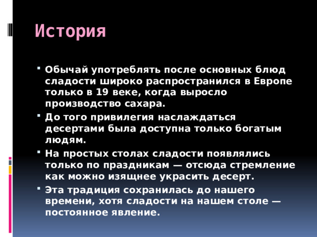 История Обычай употреблять после основных блюд сладости широко распространился в Европе только в 19 веке, когда выросло производство сахара. До того привилегия наслаждаться десертами была доступна только богатым людям. На простых столах сладости появлялись только по праздникам — отсюда стремление как можно изящнее украсить десерт. Эта традиция сохранилась до нашего времени, хотя сладости на нашем столе — постоянное явление. 