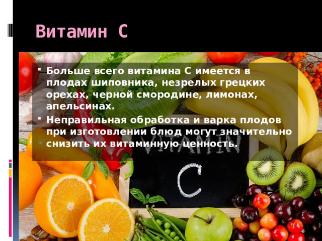 Витамин С Больше всего витамина С имеется в плодах шиповника, незрелых грецких орехах, черной смородине, лимонах, апельсинах. Неправильная обработка и варка плодов при изготовлении блюд могут значительно снизить их витаминную ценность. 