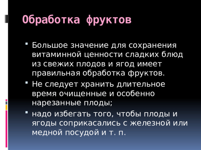 Обработка фруктов Большое значение для сохранения витаминной ценности сладких блюд из свежих плодов и ягод имеет правильная обработка фруктов. Не следует хранить длительное время очищенные и особенно нарезанные плоды; надо избегать того, чтобы плоды и ягоды соприкасались с железной или медной посудой и т. п. 