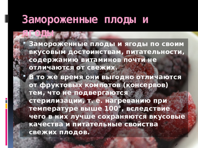 Замороженные плоды и ягоды Замороженные плоды и ягоды по своим вкусовым достоинствам, питательности, содержанию витаминов почти не отличаются от свежих. В то же время они выгодно отличаются от фруктовых компотов (консервов) тем, что не подвергаются стерилизации, т. е. нагреванию при температуре выше 100°, вследствие чего в них лучше сохраняются вкусовые качества и питательные свойства свежих плодов. 