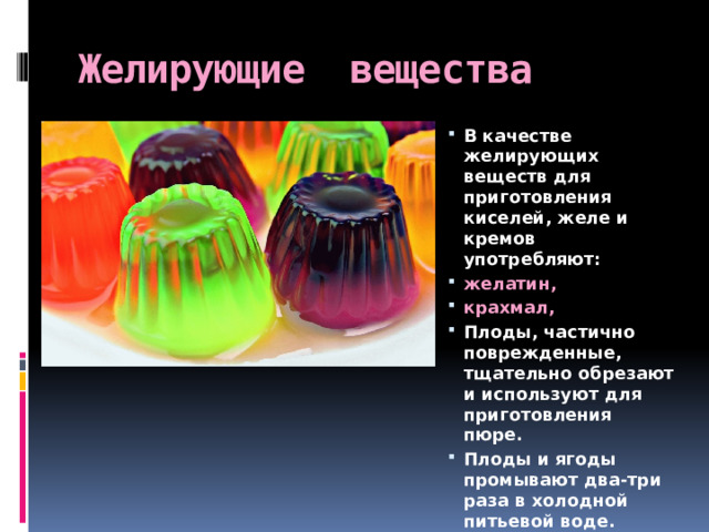 Желирующие вещества В качестве желирующих веществ для приготовления киселей, желе и кремов употребляют: желатин, крахмал, Плоды, частично поврежденные, тщательно обрезают и используют для приготовления пюре. Плоды и ягоды промывают два-три раза в холодной питьевой воде. 
